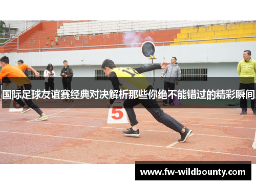 国际足球友谊赛经典对决解析那些你绝不能错过的精彩瞬间 国际足球友谊赛经典对决解析那些你绝不能错过的精彩瞬间