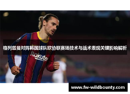 格列兹曼对阵韩国球队欧协联赛场技术与战术表现关键影响解析
