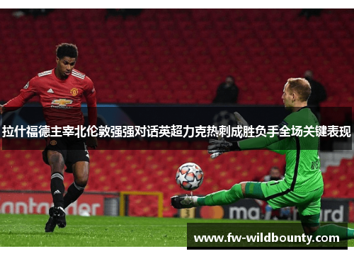拉什福德主宰北伦敦强强对话英超力克热刺成胜负手全场关键表现