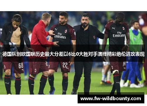 德国队创欧国联历史最大分差以6比0大胜对手演绎精彩绝伦进攻表现