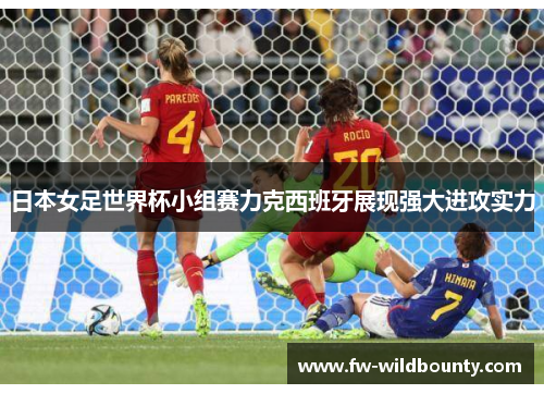 日本女足世界杯小组赛力克西班牙展现强大进攻实力 日本女足世界杯小组赛力克西班牙展现强大进攻实力