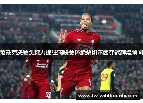 范戴克决赛头球力挽狂澜联赛杯绝杀切尔西夺冠辉煌瞬间 范戴克决赛头球力挽狂澜联赛杯绝杀切尔西夺冠辉煌瞬间