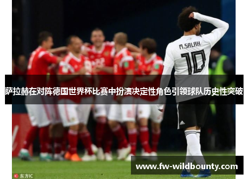 萨拉赫在对阵德国世界杯比赛中扮演决定性角色引领球队历史性突破 萨拉赫在对阵德国世界杯比赛中扮演决定性角色引领球队历史性突破