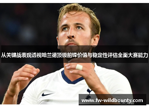 从关键战表现透视哈兰德顶级前锋价值与稳定性评估全面大赛能力 从关键战表现透视哈兰德顶级前锋价值与稳定性评估全面大赛能力