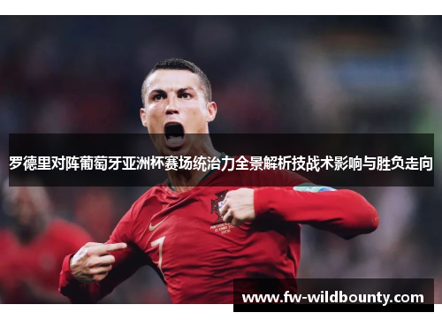 罗德里对阵葡萄牙亚洲杯赛场统治力全景解析技战术影响与胜负走向 罗德里对阵葡萄牙亚洲杯赛场统治力全景解析技战术影响与胜负走向